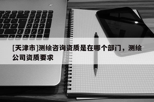 [天津市]测绘咨询资质是在哪个部门，测绘公司资质要求