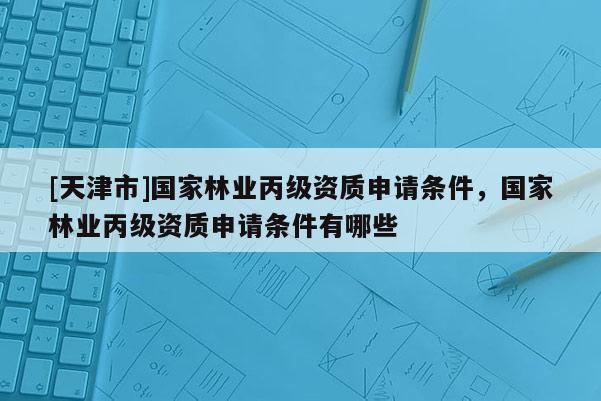 [天津市]国家林业丙级资质申请条件，国家林业丙级资质申请条件有哪些