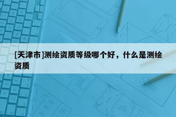 [天津市]测绘资质等级哪个好，什么是测绘资质