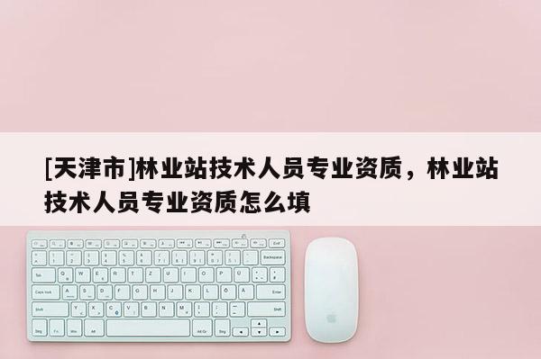 [天津市]林业站技术人员专业资质，林业站技术人员专业资质怎么填
