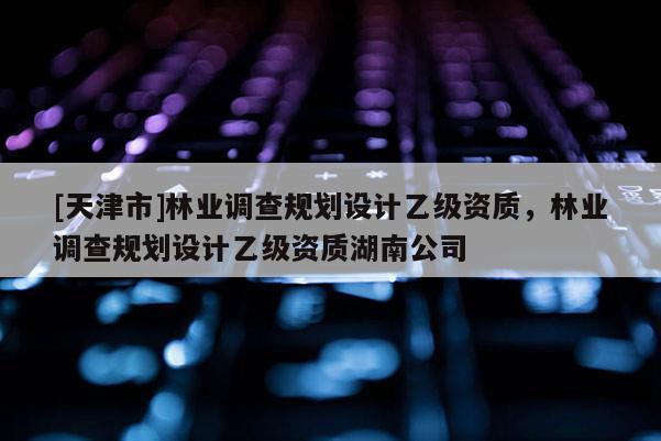 [天津市]林业调查规划设计乙级资质，林业调查规划设计乙级资质湖南公司