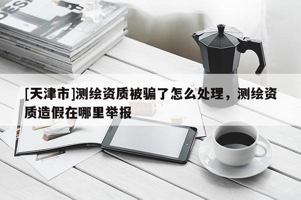 [天津市]测绘资质被骗了怎么处理，测绘资质造假在哪里举报