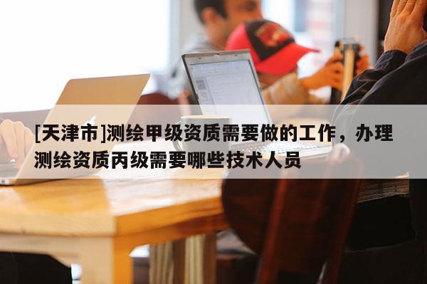 [天津市]测绘甲级资质需要做的工作，办理测绘资质丙级需要哪些技术人员