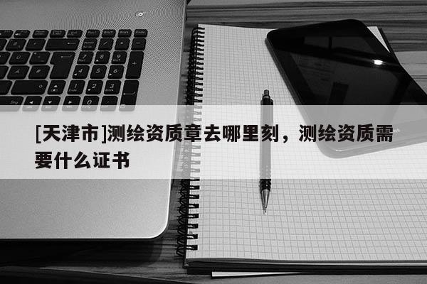 [天津市]测绘资质章去哪里刻，测绘资质需要什么证书