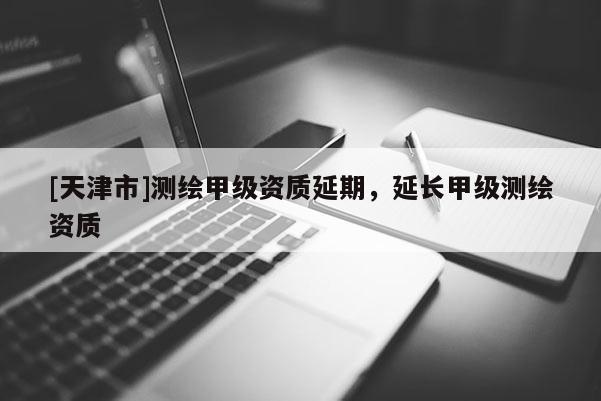 [天津市]测绘甲级资质延期，延长甲级测绘资质