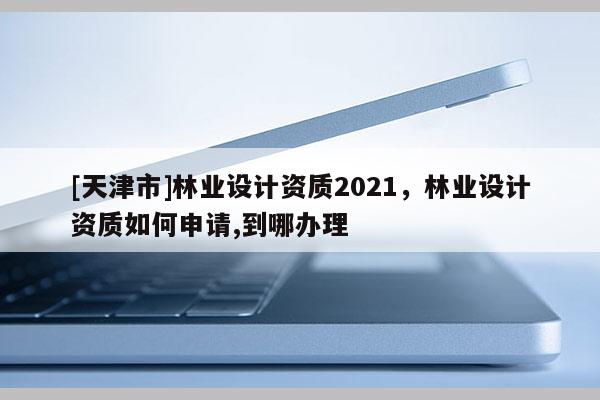 [天津市]林业设计资质2021，林业设计资质如何申请,到哪办理