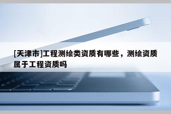 [天津市]工程测绘类资质有哪些，测绘资质属于工程资质吗