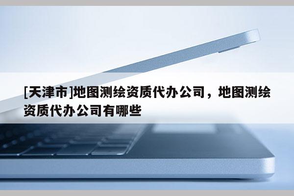 [天津市]地图测绘资质代办公司，地图测绘资质代办公司有哪些
