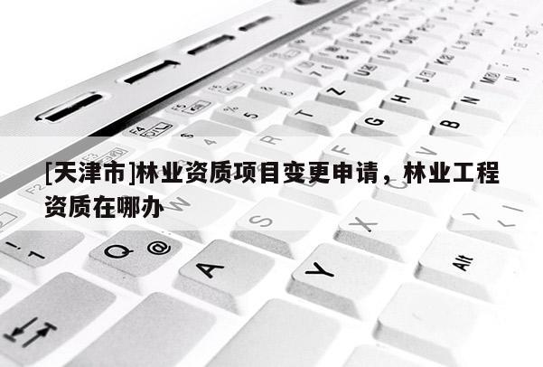 [天津市]林业资质项目变更申请，林业工程资质在哪办