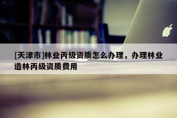 [天津市]林业丙级资质怎么办理，办理林业造林丙级资质费用