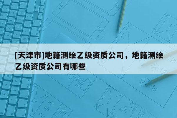 [天津市]地籍测绘乙级资质公司，地籍测绘乙级资质公司有哪些