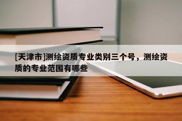 [天津市]测绘资质专业类别三个号，测绘资质的专业范围有哪些