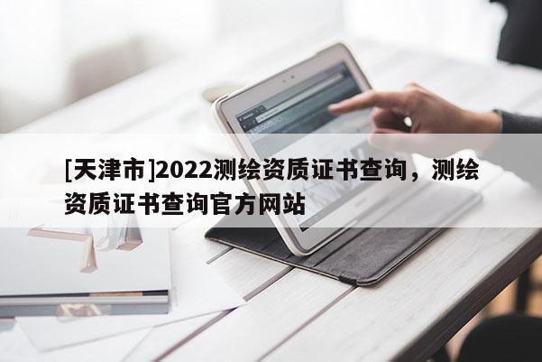 [天津市]2022测绘资质证书查询，测绘资质证书查询官方网站