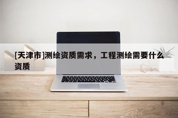 [天津市]测绘资质需求，工程测绘需要什么资质