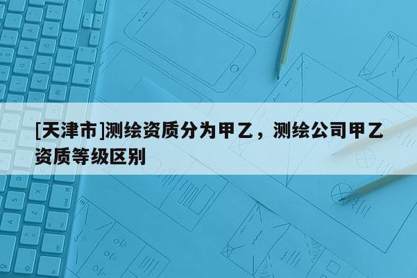[天津市]测绘资质分为甲乙，测绘公司甲乙资质等级区别