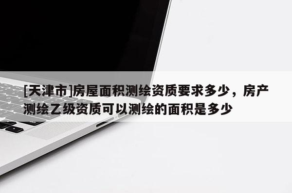 [天津市]房屋面积测绘资质要求多少，房产测绘乙级资质可以测绘的面积是多少