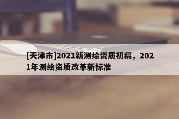 [天津市]2021新测绘资质初稿，2021年测绘资质改革新标准