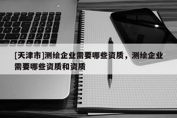 [天津市]测绘企业需要哪些资质，测绘企业需要哪些资质和资质