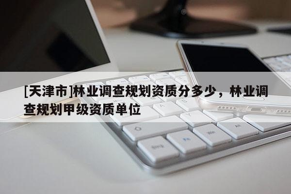 [天津市]林业调查规划资质分多少，林业调查规划甲级资质单位