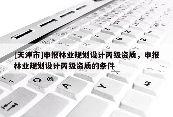 [天津市]申报林业规划设计丙级资质，申报林业规划设计丙级资质的条件