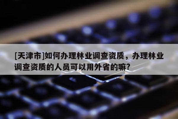 [天津市]如何办理林业调查资质，办理林业调查资质的人员可以用外省的嘛?