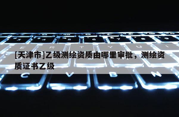 [天津市]乙级测绘资质由哪里审批，测绘资质证书乙级