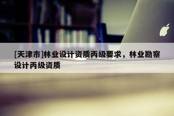 [天津市]林业设计资质丙级要求，林业勘察设计丙级资质