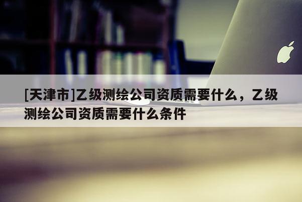 [天津市]乙级测绘公司资质需要什么，乙级测绘公司资质需要什么条件