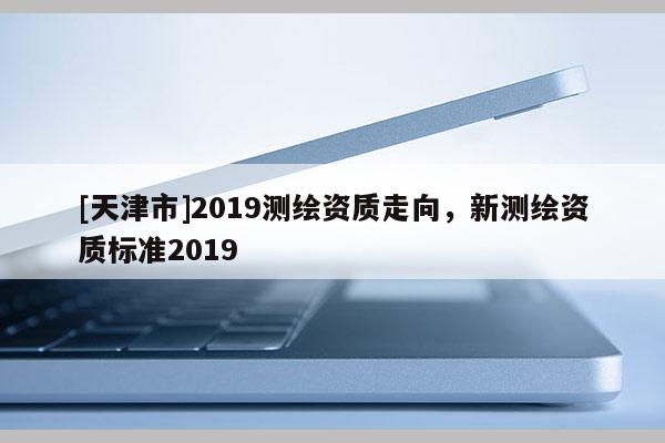 [天津市]2019测绘资质走向，新测绘资质标准2019