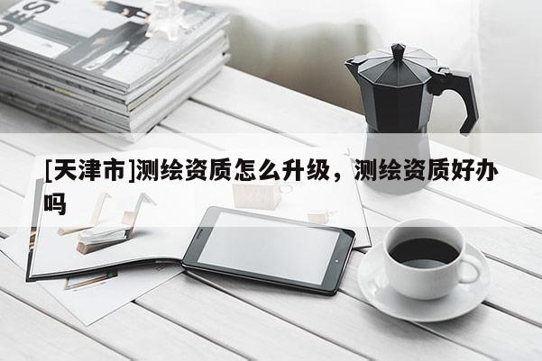 [天津市]测绘资质怎么升级，测绘资质好办吗