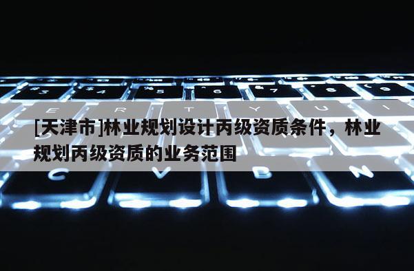 [天津市]林业规划设计丙级资质条件，林业规划丙级资质的业务范围