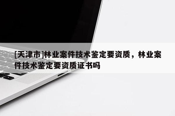 [天津市]林业案件技术鉴定要资质，林业案件技术鉴定要资质证书吗