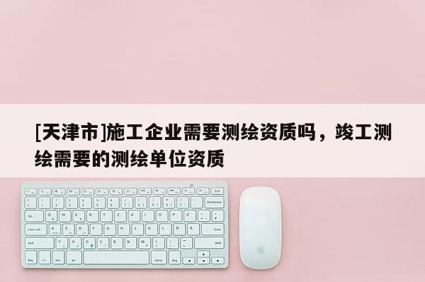 [天津市]施工企业需要测绘资质吗，竣工测绘需要的测绘单位资质