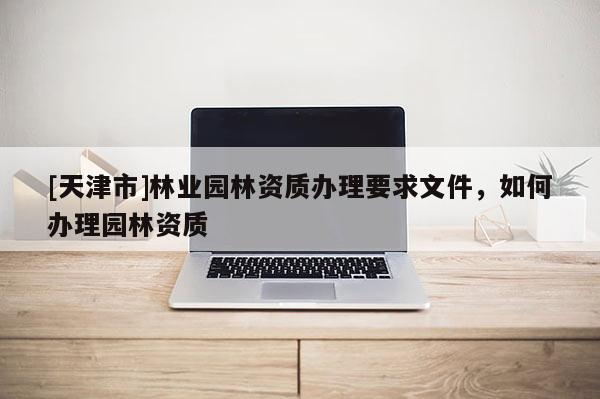 [天津市]林业园林资质办理要求文件，如何办理园林资质