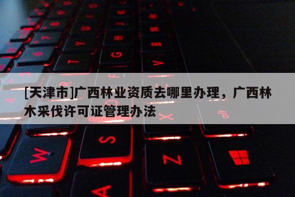 [天津市]广西林业资质去哪里办理，广西林木采伐许可证管理办法
