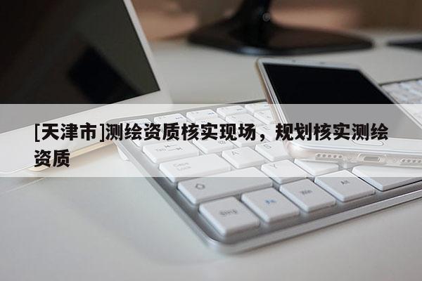 [天津市]测绘资质核实现场，规划核实测绘资质