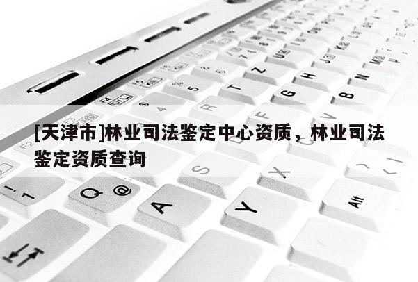 [天津市]林业司法鉴定中心资质，林业司法鉴定资质查询