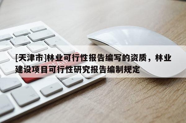 [天津市]林业可行性报告编写的资质，林业建设项目可行性研究报告编制规定
