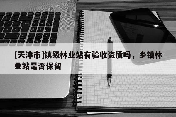 [天津市]镇级林业站有验收资质吗，乡镇林业站是否保留