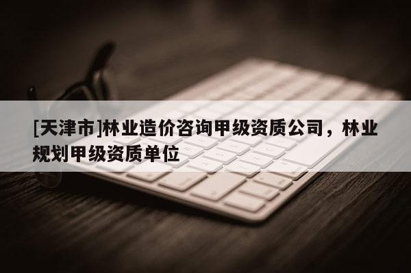 [天津市]林业造价咨询甲级资质公司，林业规划甲级资质单位
