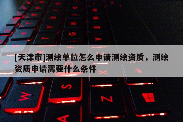 [天津市]测绘单位怎么申请测绘资质，测绘资质申请需要什么条件