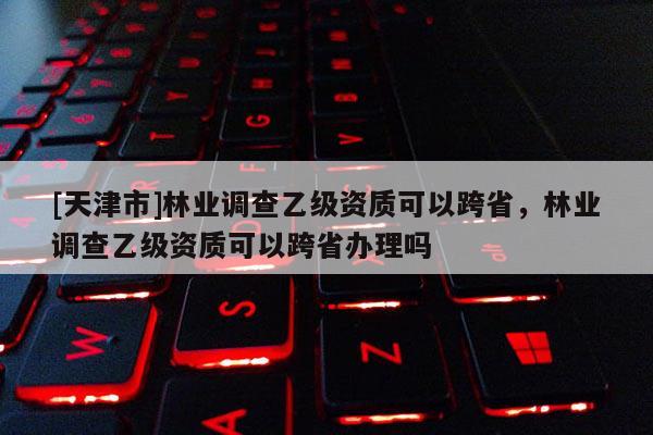 [天津市]林业调查乙级资质可以跨省，林业调查乙级资质可以跨省办理吗