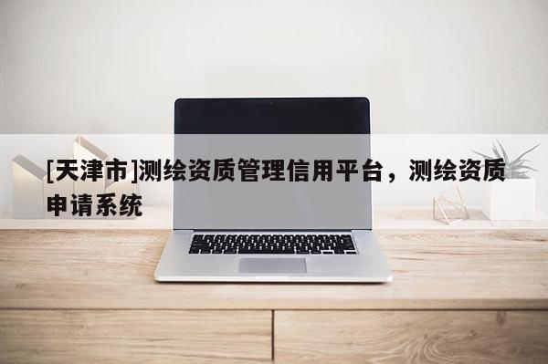 [天津市]测绘资质管理信用平台，测绘资质申请系统