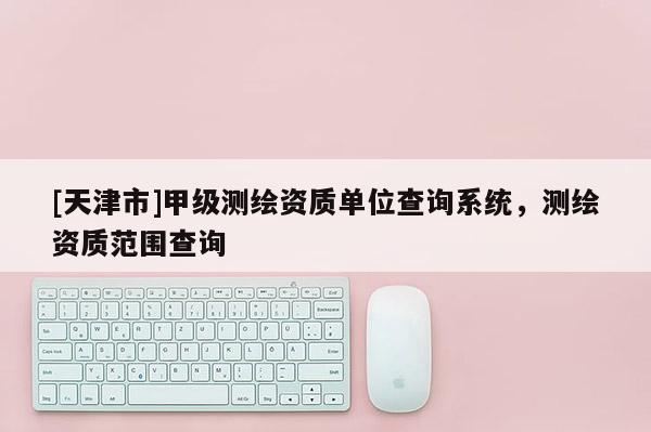 [天津市]甲级测绘资质单位查询系统，测绘资质范围查询