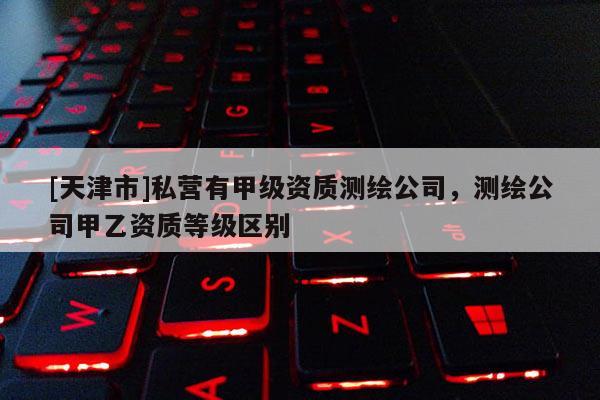[天津市]私营有甲级资质测绘公司，测绘公司甲乙资质等级区别