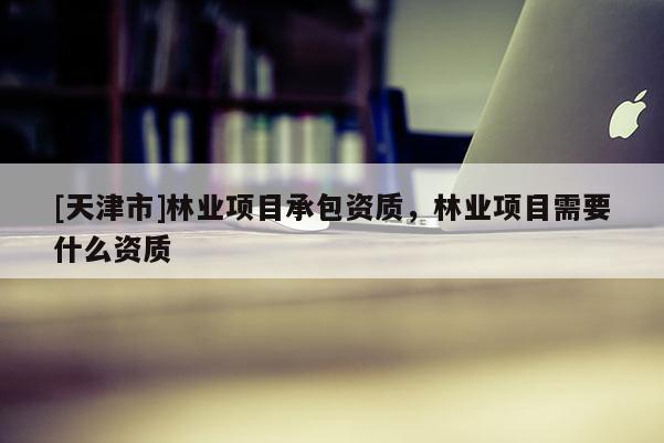 [天津市]林业项目承包资质，林业项目需要什么资质