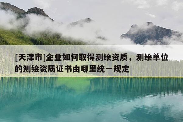 [天津市]企业如何取得测绘资质，测绘单位的测绘资质证书由哪里统一规定
