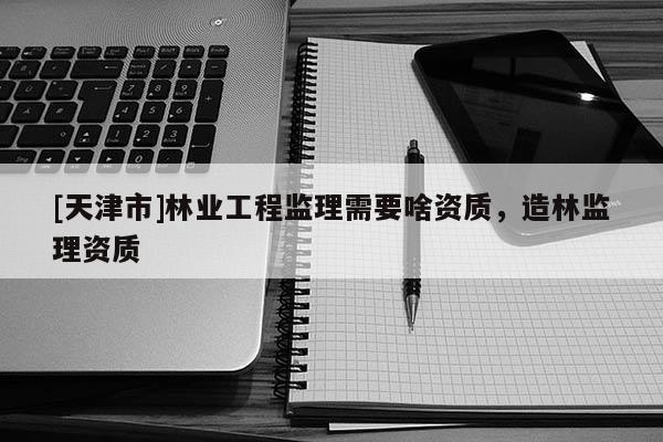 [天津市]林业工程监理需要啥资质，造林监理资质
