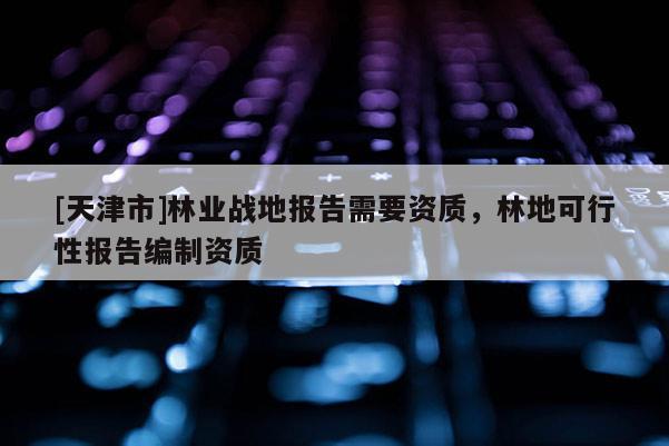 [天津市]林业战地报告需要资质，林地可行性报告编制资质