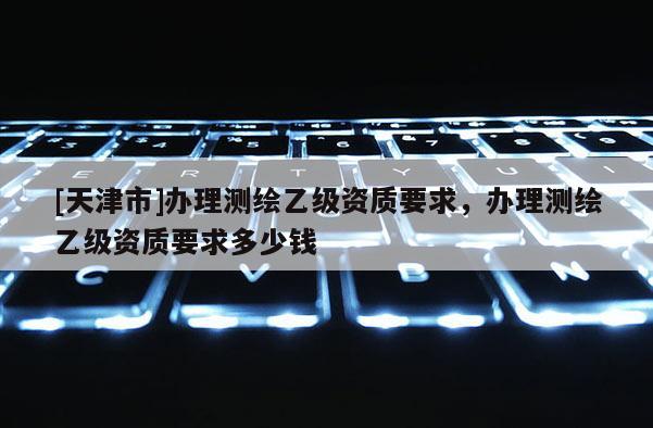 [天津市]办理测绘乙级资质要求，办理测绘乙级资质要求多少钱